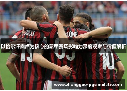 以恰尔汗奥卢为核心的意甲赛场影响力深度观察与价值解析