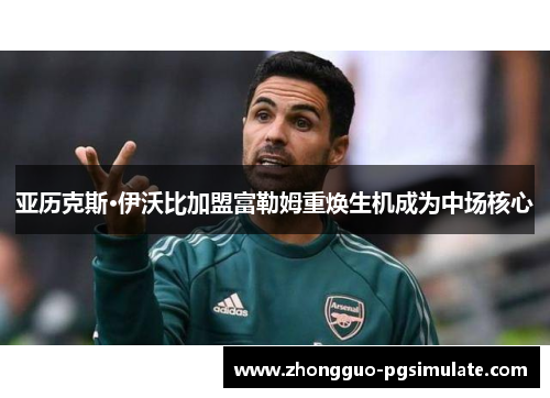 亚历克斯·伊沃比加盟富勒姆重焕生机成为中场核心