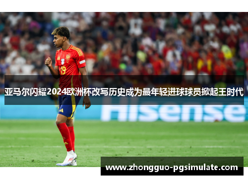 亚马尔闪耀2024欧洲杯改写历史成为最年轻进球球员掀起王时代