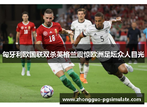 匈牙利欧国联双杀英格兰震惊欧洲足坛众人目光