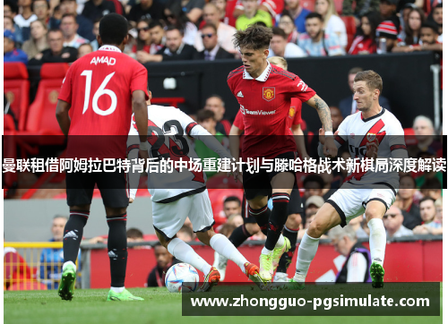 曼联租借阿姆拉巴特背后的中场重建计划与滕哈格战术新棋局深度解读 曼联租借阿姆拉巴特背后的中场重建计划与滕哈格战术新棋局深度解读