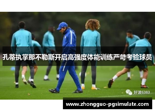 孔蒂执掌那不勒斯开启高强度体能训练严苛考验球员