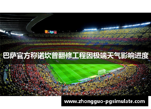 巴萨官方称诺坎普翻修工程因极端天气影响进度 巴萨官方称诺坎普翻修工程因极端天气影响进度