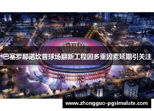 巴塞罗那诺坎普球场翻新工程因多重因素延期引关注