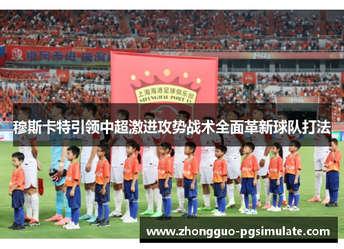 穆斯卡特引领中超激进攻势战术全面革新球队打法