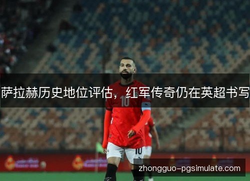 萨拉赫历史地位评估,红军传奇仍在英超书写 萨拉赫历史地位评估,红军传奇仍在英超书写