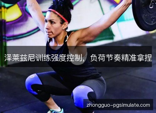 泽莱兹尼训练强度控制,负荷节奏精准拿捏 泽莱兹尼训练强度控制,负荷节奏精准拿捏