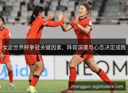 女足世界杯争冠关键因素,阵容深度与心态决定成败 女足世界杯争冠关键因素,阵容深度与心态决定成败